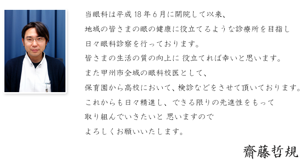 当眼科は平成18年6月に開院して以来、地域の皆さまの眼の健康に役立てるような診療所を目指し、日々眼科診察を行っております。
当医院においては、白内障の日帰り手術を行っており、皆さまの生活の質の向上に役立てれば幸いと思います。また甲州市全域の眼科校医として、保育園から高校において、検診などをさせて頂いております。これからも日々精進し、できる限りの先進性をもって取り組んでいきたいと思いますのでよろしくお願いいたします。